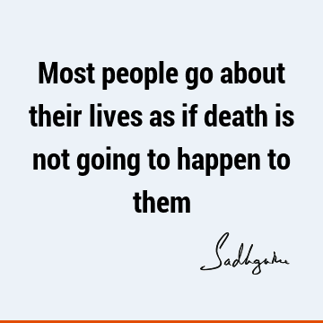 Most people go about their lives as if death is not going to happen to