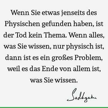 Wenn Sie etwas jenseits des Physischen gefunden haben, ist der Tod kein Thema. Wenn alles, was Sie wissen, nur physisch ist, dann ist es ein großes Problem,