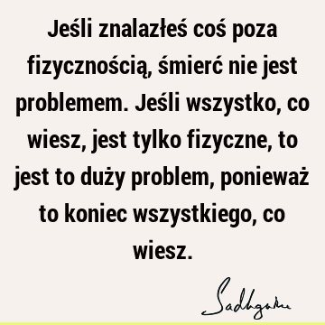 Jeśli znalazłeś coś poza fizycznością, śmierć nie jest problemem. Jeśli wszystko, co wiesz, jest tylko fizyczne, to jest to duży problem, ponieważ to koniec