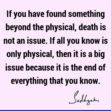 If you have found something beyond the physical, death is not an issue. If all you know is only physical, then it is a big issue because it is the end of