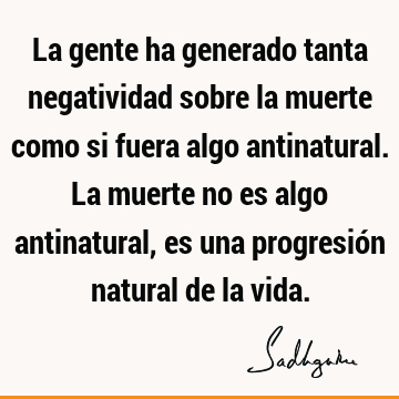 La gente ha generado tanta negatividad sobre la muerte como si fuera algo antinatural. La muerte no es algo antinatural, es una progresión natural de la