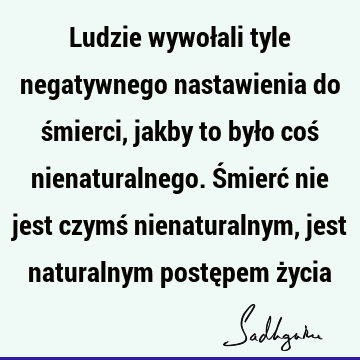 Ludzie wywołali tyle negatywnego nastawienia do śmierci, jakby to było coś nienaturalnego. Śmierć nie jest czymś nienaturalnym, jest naturalnym postępem ż