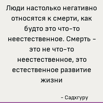 Люди настолько негативно относятся к смерти, как будто это что-то неестественное. Смерть - это не что-то неестественное, это естественное развитие жизни