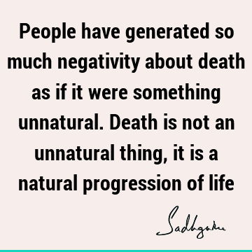 People have generated so much negativity about death as if it were something unnatural. Death is not an unnatural thing, it is a natural progression of