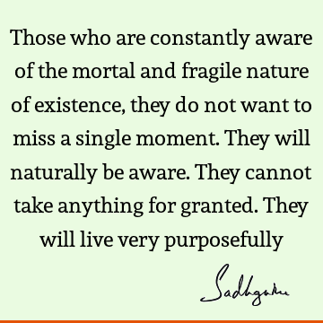 Those who are constantly aware of the mortal and fragile nature of existence, they do not want to miss a single moment. They will naturally be aware. They