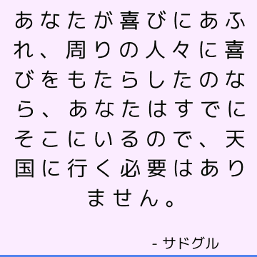 あなたが喜びにあふれ、周りの人々に喜びをもたらしたのなら、あなたはすでにそこにいるので、天国に行く必要はありません。