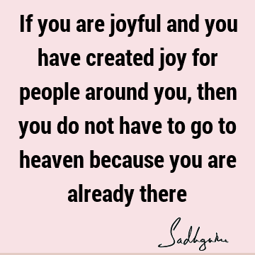 If you are joyful and you have created joy for people around you, then you do not have to go to heaven because you are already