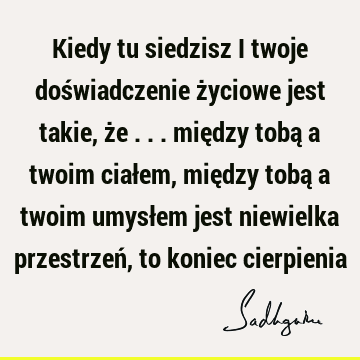 Kiedy tu siedzisz i twoje doświadczenie życiowe jest takie, że ... między tobą a twoim ciałem, między tobą a twoim umysłem jest niewielka przestrzeń, to koniec