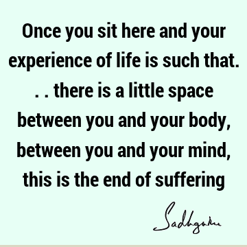 Once you sit here and your experience of life is such that... there is a little space between you and your body, between you and your mind, this is the end of