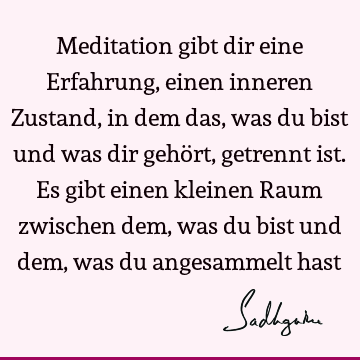 Meditation gibt dir eine Erfahrung, einen inneren Zustand, in dem das, was du bist und was dir gehört, getrennt ist. Es gibt einen kleinen Raum zwischen dem,