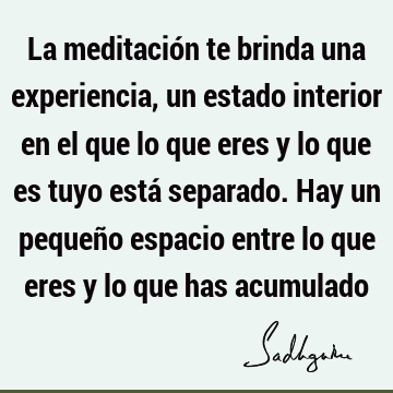 La meditación te brinda una experiencia, un estado interior en el que lo que eres y lo que es tuyo está separado. Hay un pequeño espacio entre lo que eres y lo