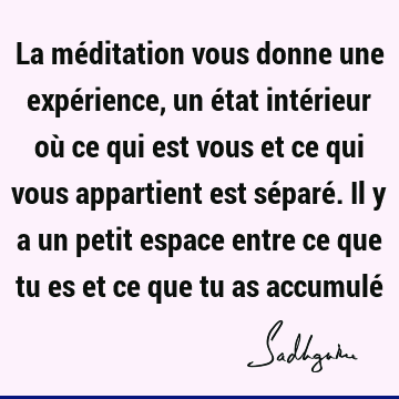 La méditation vous donne une expérience, un état intérieur où ce qui est vous et ce qui vous appartient est séparé. Il y a un petit espace entre ce que tu es