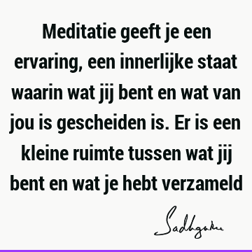 Meditatie geeft je een ervaring, een innerlijke staat waarin wat jij bent en wat van jou is gescheiden is. Er is een kleine ruimte tussen wat jij bent en wat