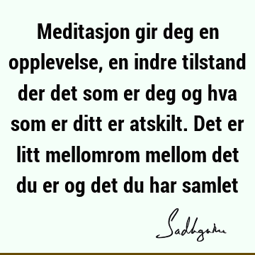 Meditasjon gir deg en opplevelse, en indre tilstand der det som er deg og hva som er ditt er atskilt. Det er litt mellomrom mellom det du er og det du har