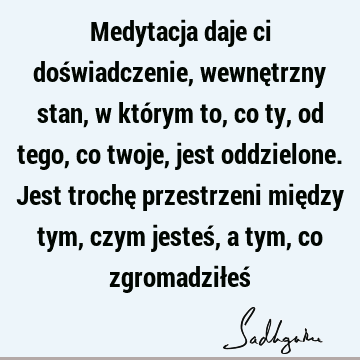 Medytacja daje ci doświadczenie, wewnętrzny stan, w którym to, co ty, od tego, co twoje, jest oddzielone. Jest trochę przestrzeni między tym, czym jesteś, a