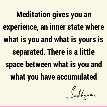 Meditation gives you an experience, an inner state where what is you and what is yours is separated. There is a little space between what is you and what you