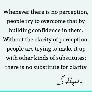 Whenever there is no perception, people try to overcome that by building confidence in them. Without the clarity of perception, people are trying to make it up