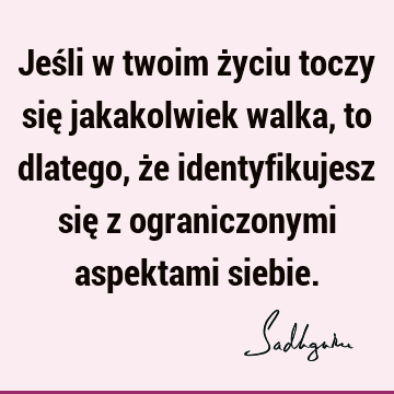 Jeśli w twoim życiu toczy się jakakolwiek walka, to dlatego, że identyfikujesz się z ograniczonymi aspektami