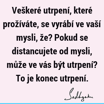 Veškeré utrpení, které prožíváte, se vyrábí ve vaší mysli, že? Pokud se distancujete od mysli, může ve vás být utrpení? To je konec utrpení