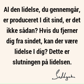 Al den lidelse, du gennemgår, er produceret i dit sind, er det ikke sådan? Hvis du fjerner dig fra sindet, kan der være lidelse i dig? Dette er slutningen på