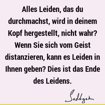 Alles Leiden, das du durchmachst, wird in deinem Kopf hergestellt, nicht wahr? Wenn Sie sich vom Geist distanzieren, kann es Leiden in Ihnen geben? Dies ist