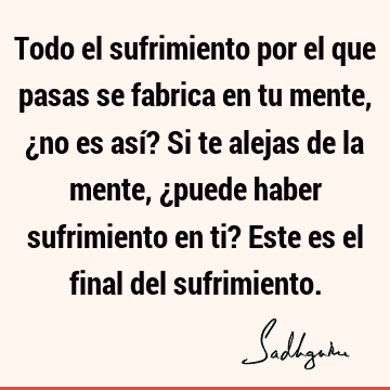 Todo el sufrimiento por el que pasas se fabrica en tu mente, ¿no es así? Si te alejas de la mente, ¿puede haber sufrimiento en ti? Este es el final del