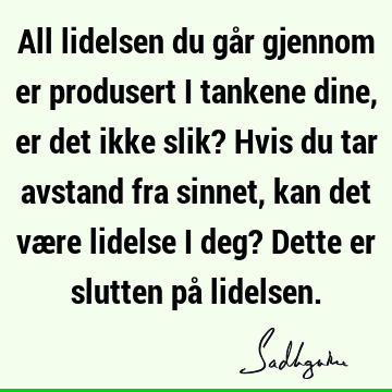 All lidelsen du går gjennom er produsert i tankene dine, er det ikke slik? Hvis du tar avstand fra sinnet, kan det være lidelse i deg? Dette er slutten på