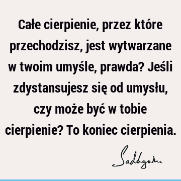 Całe cierpienie, przez które przechodzisz, jest wytwarzane w twoim umyśle, prawda? Jeśli zdystansujesz się od umysłu, czy może być w tobie cierpienie? To