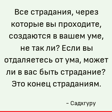 Все страдания, через которые вы проходите, создаются в вашем уме, не так ли? Если вы отдаляетесь от ума, может ли в вас быть страдание? Это конец страданиям