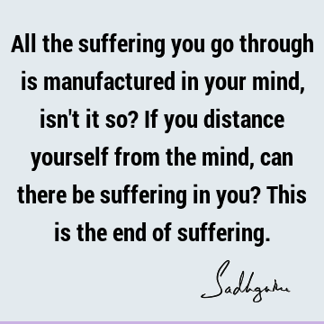 All the suffering you go through is manufactured in your mind, isn