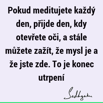 Pokud meditujete každý den, přijde den, kdy otevřete oči, a stále můžete zažít, že mysl je a že jste zde. To je konec utrpení