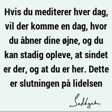 Hvis du mediterer hver dag, vil der komme en dag, hvor du åbner dine øjne, og du kan stadig opleve, at sindet er der, og at du er her. Dette er slutningen på