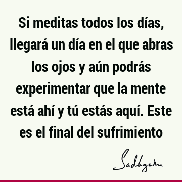 Si meditas todos los días, llegará un día en el que abras los ojos y aún podrás experimentar que la mente está ahí y tú estás aquí. Este es el final del