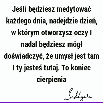 Jeśli będziesz medytować każdego dnia, nadejdzie dzień, w którym otworzysz oczy i nadal będziesz mógł doświadczyć, że umysł jest tam i ty jesteś tutaj. To