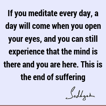 If you meditate every day, a day will come when you open your eyes, and you can still experience that the mind is there and you are here. This is the end of