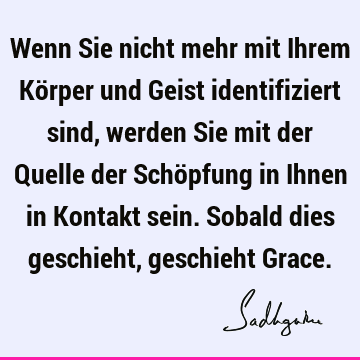 Wenn Sie nicht mehr mit Ihrem Körper und Geist identifiziert sind, werden Sie mit der Quelle der Schöpfung in Ihnen in Kontakt sein. Sobald dies geschieht,