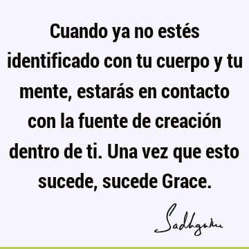 Cuando ya no estés identificado con tu cuerpo y tu mente, estarás en contacto con la fuente de creación dentro de ti. Una vez que esto sucede, sucede G