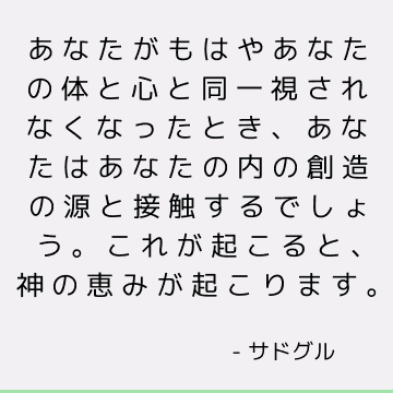 あなたがもはやあなたの体と心と同一視されなくなったとき、あなたはあなたの内の創造の源と接触するでしょう。 これが起こると、神の恵みが起こります。