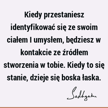 Kiedy przestaniesz identyfikować się ze swoim ciałem i umysłem, będziesz w kontakcie ze źródłem stworzenia w tobie. Kiedy to się stanie, dzieje się boska ł