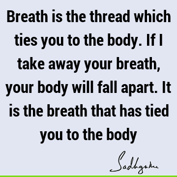 Breath is the thread which ties you to the body. If I take away your breath, your body will fall apart. It is the breath that has tied you to the