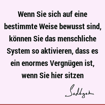 Wenn Sie sich auf eine bestimmte Weise bewusst sind, können Sie das menschliche System so aktivieren, dass es ein enormes Vergnügen ist, wenn Sie hier