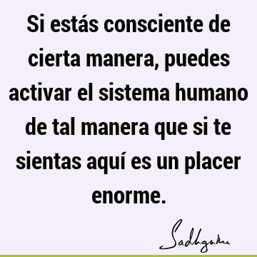 Si estás consciente de cierta manera, puedes activar el sistema humano de tal manera que si te sientas aquí es un placer