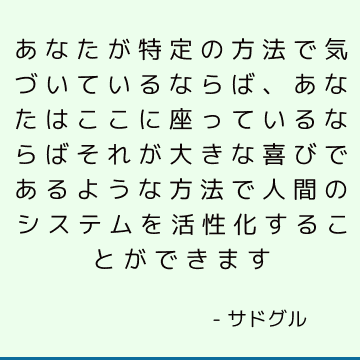 あなたが特定の方法で気づいているならば、あなたはここに座っているならばそれが大きな喜びであるような方法で人間のシステムを活性化することができます