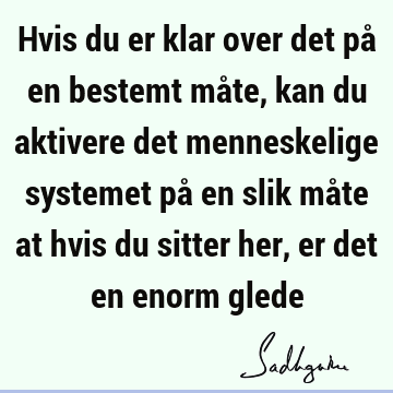 Hvis du er klar over det på en bestemt måte, kan du aktivere det menneskelige systemet på en slik måte at hvis du sitter her, er det en enorm