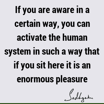 If you are aware in a certain way, you can activate the human system in such a way that if you sit here it is an enormous