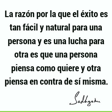 La razón por la que el éxito es tan fácil y natural para una persona y es una lucha para otra es que una persona piensa como quiere y otra piensa en contra de