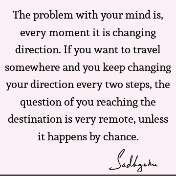 The problem with your mind is, every moment it is changing direction. If you want to travel somewhere and you keep changing your direction every two steps, the