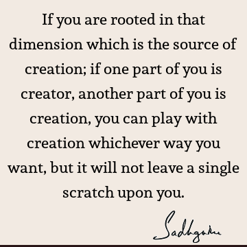 If you are rooted in that dimension which is the source of creation; if one part of you is creator, another part of you is creation, you can play with creation