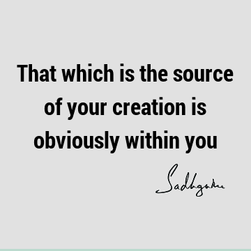 That which is the source of your creation is obviously within