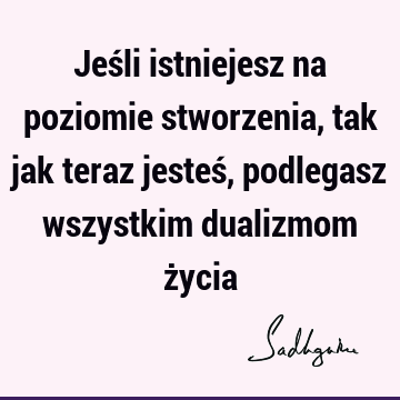 Jeśli istniejesz na poziomie stworzenia, tak jak teraz jesteś, podlegasz wszystkim dualizmom ż